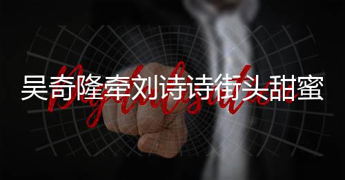吴奇隆牵刘诗头甜霸气蜜约超M会 护妻诗街