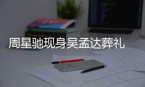 脸周星葬礼白神孟达驰现常哀情悲戚非身吴色苍伤