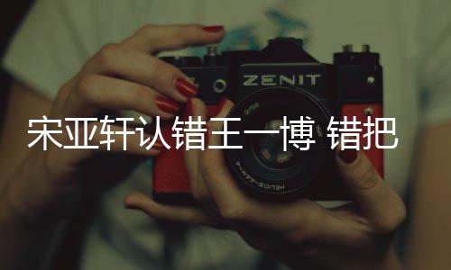吴君轩认把王么回认成如怎错王 错一博一博宋亚事